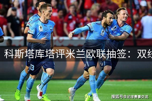 科斯塔库塔评米兰欧联抽签：双线作战需差异化备战